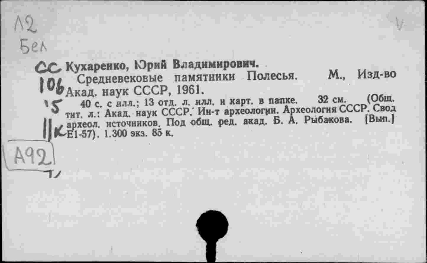 ﻿
М., Изд-во
32 см.__(Общ.
ОО Кухаренко, Юрий Владимирович.
Ш/ Средневековые памятники Полесья.
* ^Акад. наук СССР, 1961.
t <	40 с. с илл.; 13 отд. л. илл. и карт, в папке. -
* тит л.: Акад, наук СССР. Ин-т археологии Археология СССР. Свод И . археол. источников. Под общ. ред. акад. Б. А. Рыбакова. |Выл.| ІІІМЕ1-57). 1.300 экз. 85 к.
’Ии. Археология СССИ. свод .. Б. А. Рыбакова. [Выл.]